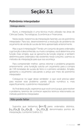U3 - Interpolação 113
Seção 3.1
Polinômio interpolador
Diálogo aberto
Aluno, a interpolação é uma técnica muito utilizada nas áreas de
Ciências Exatas, Tecnológicas, Econômicas e Financeiras.
Nesta seção, trataremos da interpolação fazendo uso do polinômio
interpolador. Para isso, desenvolveremos a resolução do problema do
orçamento de venda de sucata de ferro apresentado anteriormente.
Mas o que é interpolação? Tendo um conjunto de pares ordenados
cuja função é desconhecida, ou muito complexa, você determina uma
função mais simples, que se aproxima da função original, e também
determina pares ordenados não existentes nesse conjunto; usamos os
métodos de interpolação para que isso aconteça.
Para compreender melhor, vamos retomar o problema proposto
anteriormente: uma fundição solicita um orçamento para a compra
de 7,45 toneladas de sucata de ferro e o primeiro vendedor, Arnaldo,
apresenta o orçamento calculando o preço por meio do polinômio
interpolador.
Coloque-se no lugar desse vendedor: o que você precisa saber
para resolver esse problema usando cálculo numérico e, mais
especificamente, o polinômio interpolador?
Aofinaldestaseção,esperamosquevocêconcluaque,pararesolver
o problema, teremos de conhecer aspectos teóricos relacionados ao
método polinômio interpolador.
Não pode faltar
Suponha que tenhamos n 
 
1 pares ordenados distintos,
x f x
0 0
,  
 
x f x
n n
,�  
 
x f x
0 0
,  
 , x f x
1 1
,  
 
x f x
n n
,�  
 
x f x
1 1
,  
 , ... x f x
n n
,�  
 , denominados pontos de
interpolação, conforme Gráfico 3.1.
 