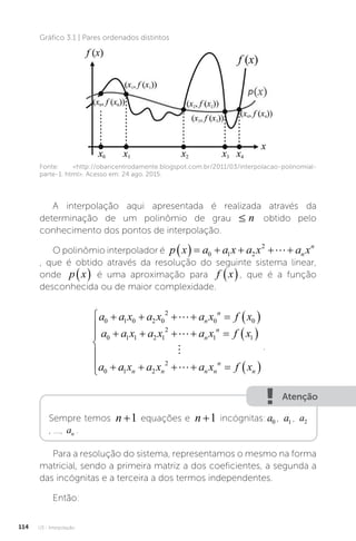 U3 - Interpolação
114
Gráfico 3.1 | Pares ordenados distintos
Fonte: http://obaricentrodamente.blogspot.com.br/2011/03/interpolacao-polinomial-
parte-1. html. Acesso em: 24 ago. 2015.
A interpolação aqui apresentada é realizada através da
determinação de um polinômio de grau ≤
≤ n obtido pelo
conhecimento dos pontos de interpolação.
O polinômio interpolador é p x a a x a x a x
n
n
      
0 1 2
2

, que é obtido através da resolução do seguinte sistema linear,
onde p x
  é uma aproximação para f x
 , que é a função
desconhecida ou de maior complexidade.
a a x a x a x f x
a a x a x a x f x
a
n
n
n
n
0 1 0 2 0
2
0 0
0 1 1 2 1
2
1 1
0
      
      

L
L
M
a
a x a x a x f x
n n n n
n
n
1 2
2
     






 L
.
Atenção
Sempre temos n +1 equações e n +1 incógnitas: a1
a0 , a1 , a2
, ..., an .
Para a resolução do sistema, representamos o mesmo na forma
matricial, sendo a primeira matriz a dos coeficientes, a segunda a
das incógnitas e a terceira a dos termos independentes.
Então:
 