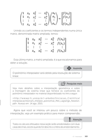 U3 - Interpolação 115
Unindo os coeficientes e os termos independentes numa única
matriz, denominada matriz ampliada, temos:
Essa última matriz, a matriz ampliada, é a que escalonamos para
obter a solução.
Assimile
O polinômio interpolador será obtido pela resolução de sistema
linear.
Pesquise mais
Veja mais detalhes sobre a interpretação geométrica e sobre
a montagem do sistema linear que fornece os coeficientes do
polinômio interpolador no material disponibilizado no link a seguir:
http://wwwp.fc.unesp.br/~arbalbo/Iniciacao_Cientifica/
interpolacao/teoria/1_Interpol_polinomial_Met_Lagrange_Newton.
pdf. Acesso em: 14 ago. 2015.
Agora que você se inteirou um pouco sobre o método de
interpolação, veja um exemplo prático para maior compreensão.
Atenção
Todos os cálculos efetuados nessa seção serão arredondados com duas
casasdecimais,excetoquandofordescritoocritériodearredondamento.
 