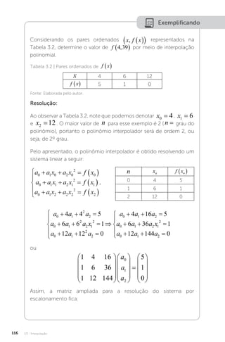 U3 - Interpolação
116
Exemplificando
Considerando os pares ordenados x f x
,  
  representados na
Tabela 3.2, determine o valor de f 4 39
,
  por meio de interpolação
polinomial.
Tabela 3.2 | Pares ordenados de f x
 
x 4 6 12
f x
  5 1 0
Fonte: Elaborada pelo autor.
Resolução:
Ao observar a Tabela 3.2, note que podemos denotar x0 4
= , x1 6
=
e x2 12
= . O maior valor de n para esse exemplo é 2 ( n = grau do
polinômio), portanto o polinômio interpolador será de ordem 2, ou
seja, de 2º grau.
Pelo apresentado, o polinômio interpolador é obtido resolvendo um
sistema linear a seguir:
n xn f xn
 
0 4 5
1 6 1
2 12 0
a a x a x f x
a a x a x f x
a a x a x f x
0 1 0 2 0
2
0
0 1 1 2 1
2
1
0 1 2 2 2
2
2
    
    
    






.
a a a
a a a x
a a a
a a
0 1
2
2
0 1
2
2 1
2
0 1
2
2
0 1
4 4 5
6 6 1
12 12 0
4 1
  
  
  






  6
6 5
6 36 1
12 144 0
2
0 1 2 1
2
0 1 2
a
a a a x
a a a

  
  





ou
1 4 16
1 6 36
1 12 144
5
1
0
0
1
2































a
a
a
Assim, a matriz ampliada para a resolução do sistema por
escalonamento fica:
 