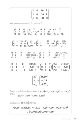 U3 - Interpolação 117
1 4 16 5
1 6 36 1
1 12 144 0










Resolvendo o sistema: ( Li ) = Linha i
a
a
a
0
1
2
18 50
4 29
0 23










 










,
,
,
Como o polinômio interpolador é p x a a x a x a x
n
n
      
0 1 2
2
 ,
então:
p x x x
    
18 50 4 29 0 23 2
, , ,
Calculando p 4 39
,
 , temos:
f 4 39 4 39 4 10
, , ,
     
p
 