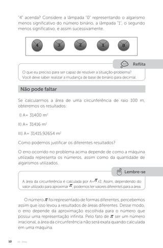 U1 - Erros
10
4 acenda? Considere a lâmpada 0 representando o algarismo
menos significativo do número binário, a lâmpada 1, o segundo
menos significativo, e assim sucessivamente.
Reflita
O que eu preciso para ser capaz de resolver a situação-problema?
Você deve saber realizar a mudança de base de binário para decimal.
Não pode faltar
Se calcularmos a área de uma circunferência de raio 100 m,
obteremos os resultados:
I) A= 31400 m2
II) A= 31416 m2
III) A= 31415,92654 m2
Como podemos justificar os diferentes resultados?
O erro ocorrido no problema acima depende de como a máquina
utilizada representa os números, assim como da quantidade de
algarismos utilizados.
Lembre-se
A área da circunferência é calculada por A= .r2. Assim, dependendo do
valor utilizado para aproximar , podemos ter valores diferentes para a área.
O número foi representado de formas diferentes, percebemos
assim que isso levou a resultados de áreas diferentes. Desse modo,
o erro depende da aproximação escolhida para o número que
possui uma representação infinita. Pelo fato de ser um número
irracional, a área da circunferência não será exata quando calculada
em uma máquina.
 