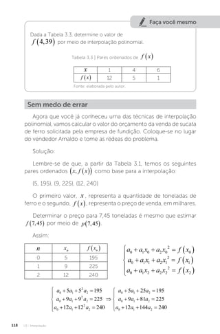 U3 - Interpolação
118
Faça você mesmo
Dada a Tabela 3.3, determine o valor de
f 4 39
,
  por meio de interpolação polinomial.
		 Tabela 3.3 | Pares ordenados de f x
 
x 1 4 6
f x
  12 5 1
Fonte: elaborada pelo autor.
Sem medo de errar
Agora que você já conheceu uma das técnicas de interpolação
polinomial, vamos calcular o valor do orçamento da venda de sucata
de ferro solicitada pela empresa de fundição. Coloque-se no lugar
do vendedor Arnaldo e tome as rédeas do problema.
Solução:
Lembre-se de que, a partir da Tabela 3.1, temos os seguintes
pares ordenados x f x
,  
  como base para a interpolação:
(5, 195), (9, 225), (12, 240)
O primeiro valor, x , representa a quantidade de toneladas de
ferro e o segundo, f x
 , representa o preço de venda, em milhares.
Determinar o preço para 7,45 toneladas é mesmo que estimar
f 7 45
,
  por meio de p 7 45
,
 .
Assim:
n xn f xn
 
0 5 195
1 9 225
2 12 240
a a x a x f x
a a x a x f x
a a x a x f x
0 1 0 2 0
2
0
0 1 1 2 1
2
1
0 1 2 2 2
2
2
    
    
    






a a a
a a a
a a a
a a
0 1
2
2
0 1
2
2
0 1
2
2
0
5 5 195
9 9 225
12 12 240
5
  
  
  






 1
1 2
0 1 2
0 1 2
25 195
9 81 225
12 144 240
 
  
  





a
a a a
a a a
 