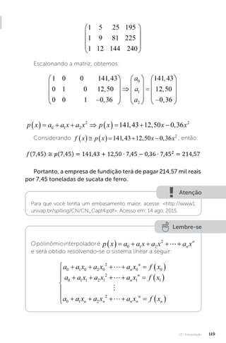 U3 - Interpolação 119
1 5 25 195
1 9 81 225
1 12 144 240










Escalonando a matriz, obtemos:
		
p x a a x a x p x x x
          
0 1 2
2 2
141 43 12 50 0 36
, , ,
Considerando f x p x x x
       
141 43 12 50 0 36 2
, , , , então:
Portanto, a empresa de fundição terá de pagar 214,57 mil reais
por 7,45 toneladas de sucata de ferro.
Atenção
Para que você tenha um embasamento maior, acesse: http://www1.
univap.br/spilling/CN/CN_Capt4.pdf. Acesso em: 14 ago. 2015.
Lembre-se
Opolinômiointerpoladoré p x a a x a x a x
n
n
      
0 1 2
2

e será obtido resolvendo-se o sistema linear a seguir:
a a x a x a x f x
a a x a x a x f x
a
n
n
n
n
0 1 0 2 0
2
0 0
0 1 1 2 1
2
1 1
0
      
      

L
L
M
a
a x a x a x f x
n n n n
n
n
1 2
2
     






 L
 