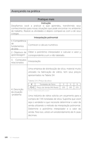 U3 - Interpolação
120
Avançando na prática
Pratique mais
Instrução
Desafiamos você a praticar o que aprendeu, transferindo seus
conhecimentos para novas situações que pode encontrar no ambiente
de trabalho. Realize as atividades e depois compare-as com a de seus
colegas.
Interpolação polinomial
1. Competência
de
fundamentos
de área
Conhecer o cálculo numérico.
2. Objetivos de
aprendizagem
Obter o polinômio interpolador e calcular o valor y
correspondente a um x não tabelado.
3. Conteúdos
relacionados
Interpolação.
4. Descrição
da situação
-problema
Uma empresa de distribuição de sílica, material muito
utilizado na fabricação de vidros, tem seus preços
apresentados na Tabela 3.4:
Tabela 3.4 | Preço da sílica
x Toneladas de Ferro 3 5 9
f x
  Preço de Venda [Mil Reais] 120 195 225
Fonte: elaborada pelo autor.
Uma indústria de vidros solicita um orçamento para a
compra de 7,45 toneladas de sílica. Suponha que você
seja o vendedor e que necessite determinar o valor da
venda utilizando o método da interpolação polinomial.
Determine o polinômio interpolador e o valor da
venda. Para isso, utilize um arredondamento de 4 casas
decimais.
 