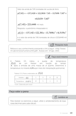 U3 - Interpolação 123
Valor da venda de 7,45 toneladas de sucata de ferro
p 7 45 223 6448
, ,
   mil reais
Resposta: o polinômio interpolador é:
p x x x x
      
137 142 122 381 13 7698 0 5159
2 3
, , , ,
e o valor da venda de 7,45 toneladas de sílica é 223,6448 mil
reais.
Pesquise mais
Reforce o seu conhecimento acessando o link a seguir: http://www.
inf.ufpr.br/silvia/numerico/IV1.pdf. Acesso em: 14 ago. 2015.
Faça você mesmo
A Tabela 3.5 indica a queda de temperatura
f x
  de um freezer em função do tempo
x , após a entrada de uma massa de ar quente. Determine a
temperatura no instante 4,39 s por meio de interpolação polinomial.
Tabela 3.5 | Pares ordenados de f x
 
Instante – x s
�  1 4 6 12
Temperatura - f x C
o
 [ ] 12 5 1 0
Fonte: Elaborada pelo autor.
Faça valer a pena
Lembre-se
Para resolver os exercícios a seguir, utilize o arredondamento de duas
casas decimais para cada cálculo.
 