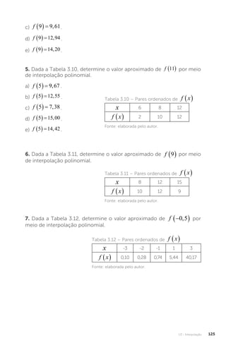 U3 - Interpolação 125
c) f 9 9 61
   , .
d) f 9 12 94
   , .
e) f 9 14 20
   , .
5. Dada a Tabela 3.10, determine o valor aproximado de f 11
  por meio
de interpolação polinomial.
a) f 5 9 67
   , .
b) f 5 12 55
   , .
c) f 5 7 38
   , .
d) f 5 15 00
   , .
e) f 5 14 42
   , .
Tabela 3.10 – Pares ordenados de f x
 
x 6 8 12
f x
  2 10 12
Fonte: elaborada pelo autor.
6. Dada a Tabela 3.11, determine o valor aproximado de f 9
  por meio
de interpolação polinomial.
Tabela 3.11 – Pares ordenados de f x
 
x 8 12 15
f x
  10 12 9
Fonte: elaborada pelo autor.
7. Dada a Tabela 3.12, determine o valor aproximado de f x
  ,
f 
 
0 5 por
meio de interpolação polinomial.
Tabela 3.12 – Pares ordenados de f x
 
x -3 -2 -1 1 3
f x
  0,10 0,28 0,74 5,44 40,17
Fonte: elaborada pelo autor.
 