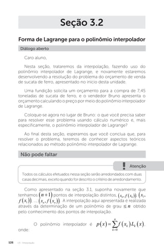 U3 - Interpolação
126
Seção 3.2
Forma de Lagrange para o polinômio interpolador
Diálogo aberto
Caro aluno,
Nesta seção, trataremos da interpolação, fazendo uso do
polinômio interpolador de Lagrange, e novamente estaremos
desenvolvendo a resolução do problema do orçamento de venda
de sucata de ferro, apresentado no início desta unidade.
Uma fundição solicita um orçamento para a compra de 7,45
toneladas de sucata de ferro, e o vendedor Bruno apresenta o
orçamento calculando o preço por meio do polinômio interpolador
de Lagrange.
Coloque-se agora no lugar de Bruno: o que você precisa saber
para resolver esse problema usando cálculo numérico e, mais
especificamente, o polinômio interpolador de Lagrange?
Ao final desta seção, esperamos que você conclua que, para
resolver o problema, teremos de conhecer aspectos teóricos
relacionados ao método polinômio interpolador de Lagrange.
Não pode faltar
Atenção
Todos os cálculos efetuados nessa seção serão arredondados com duas
casasdecimais,excetoquandofordescritoocritériodearredondamento.
Como apresentado na seção 3.1, suponha novamente que
tenhamos n 
 
1 pontos de interpolação distintos, x f x
0 0
,  
 
x f x
n n
,�  
 
x f x
0 0
,  
 ; x f x
1 1
,  
 
x f x
n n
,�  
 
x f x
1 1
,  
 ; …; x f x
n n
,�  
 . A interpolação aqui apresentada é realizada
através da determinação de um polinômio de grau ≤
≤ n obtido
pelo conhecimento dos pontos de interpolação.
O polinômio interpolador é p x f x L x
k
n
k k
      


0
,
onde:
 