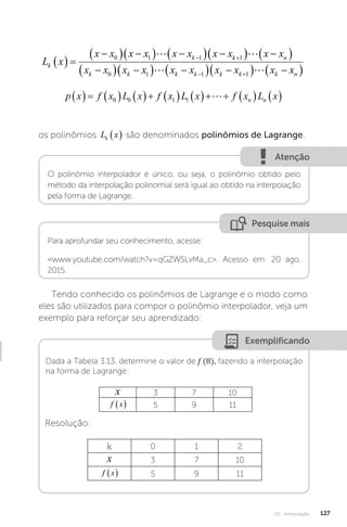U3 - Interpolação 127
L x
x x x x x x x x x x
x x x x x
k
k k n
k k
  

  
  
  
  
 

  
 
 
0 1 1 1
0 1
 
 k
k k k k k n
x x x x x

  
  
 
 
1 1 
p x f x L x f x L x f x L x
n n
               
0 0 1 1 
os polinômios L x
k   são denominados polinômios de Lagrange.
Atenção
O polinômio interpolador é único, ou seja, o polinômio obtido pelo
método da interpolação polinomial será igual ao obtido na interpolação
pela forma de Lagrange.
Pesquise mais
Para aprofundar seu conhecimento, acesse:
www.youtube.com/watch?v=qGZWSLvMa_c. Acesso em: 20 ago.
2015.
Tendo conhecido os polinômios de Lagrange e o modo como
eles são utilizados para compor o polinômio interpolador, veja um
exemplo para reforçar seu aprendizado:
Exemplificando
Dada a Tabela 3.13, determine o valor de f (8), fazendo a interpolação
na forma de Lagrange:
x 3 7 10
f x
  5 9 11
Resolução:
k 0 1 2
x 3 7 10
f x
  5 9 11
 