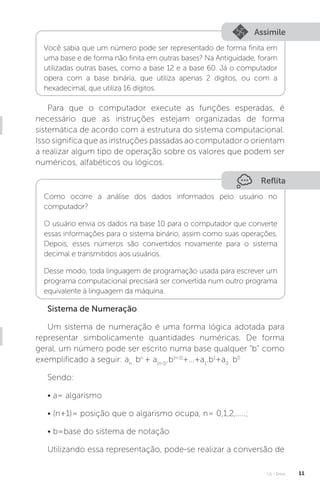 U1 - Erros 11
Assimile
Você sabia que um número pode ser representado de forma finita em
uma base e de forma não finita em outras bases? Na Antiguidade, foram
utilizadas outras bases, como a base 12 e a base 60. Já o computador
opera com a base binária, que utiliza apenas 2 dígitos, ou com a
hexadecimal, que utiliza 16 dígitos.
Para que o computador execute as funções esperadas, é
necessário que as instruções estejam organizadas de forma
sistemática de acordo com a estrutura do sistema computacional.
Isso significa que as instruções passadas ao computador o orientam
a realizar algum tipo de operação sobre os valores que podem ser
numéricos, alfabéticos ou lógicos.
Reflita
Como ocorre a análise dos dados informados pelo usuário no
computador?
O usuário envia os dados na base 10 para o computador que converte
essas informações para o sistema binário, assim como suas operações.
Depois, esses números são convertidos novamente para o sistema
decimal e transmitidos aos usuários.
Desse modo, toda linguagem de programação usada para escrever um
programa computacional precisará ser convertida num outro programa
equivalente à linguagem da máquina.
Sistema de Numeração
Um sistema de numeração é uma forma lógica adotada para
representar simbolicamente quantidades numéricas. De forma
geral, um número pode ser escrito numa base qualquer “b” como
exemplificado a seguir: an .
bn
+ a(n-1)
.b(n-1)
+...+a1
.b1
+a0 .
b0
Sendo:
• a= algarismo
• (n+1)= posição que o algarismo ocupa, n= 0,1,2,.....;
• b=base do sistema de notação
Utilizando essa representação, pode-se realizar a conversão de
 