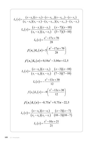 U3 - Interpolação
128
L x
x x x x x x x x x x
x x x x x
k
k k n
k k
  

  
  
  
  
 

  
 
 
0 1 1 1
0 1
 
 k
k k k k k n
x x x x x

  
  
 
 
1 1 
L x
x x x x
x x x x
x x
0
1 2
0 1 0 2
7 10
3 7 3 10
  

  
 

  
 


  
 

  
 
L x
x x
0
2
17 70
28
  
 
f x L x
x x
0 0
2
5
17 70
28
    
 






f x L x x x
0 0
2
0 18 3 04 12 5
      
, , ,
L x
x x x x
x x x x
x x
1
0 2
1 0 1 2
3 10
7 3 7 10
  

  
 

  
 


  
 

  
 
L x
x x
1
2
13 30
12
   
 
f x L x
x x
1 1
2
9
13 30
12
     
 






f x L x x x
1 1
2
0 75 9 75 22 5
       
, , ,
L x
x x x x
x x x x
x x
2
0 1
2 0 2 1
3 7
10 3 10 7
  

  
 

  
 


  
 

  
 
L x
x x
2
2
10 21
21
  
 
 
