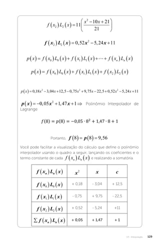 U3 - Interpolação 129
f x L x
x x
2 2
2
11
10 21
21
    
 






f x L x x x
2 2
2
0 52 5 24 11
      
, ,
p x f x L x f x L x f x L x
n n
               
0 0 1 1 
p x f x L x f x L x f x L x
              
0 0 1 1 2 2
p x x x x x x x
          
0 18 3 04 12 5 0 75 9 75 22 5 0 52 5 24 11
2 2 2
, , , , , , , ,
p x x x
      
0 05 1 47 1
2
, , Polinômio Interpolador de
Lagrange
Portanto, f p
8 8 9 56
      ,
Você pode facilitar a visualização do cálculo que define o polinômio
interpolador usando o quadro a seguir, lançando os coeficientes e o
termo constante de cada f x L x
n n
    e realizando a somatória.
f x L x
n n
    x2 x c
f x L x
0 0
    + 0,18 - 3,04 + 12,5
f x L x
1 1
    - 0,75 + 9,75 - 22,5
f x L x
2 2
    + 0,52 - 5,24 +11
    
f x L x
n n
+ 0,05 + 1,47 + 1
 