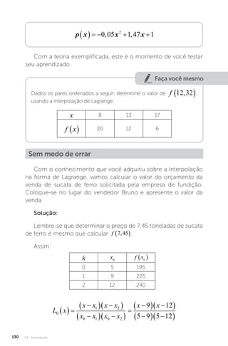 U3 - Interpolação
130
p x x x
     
0 05 1 47 1
2
, ,
Com a teoria exemplificada, este é o momento de você testar
seu aprendizado.
Faça você mesmo
Dados os pares ordenados a seguir, determine o valor de f 12 32
,
 ,
usando a interpolação de Lagrange.
x 8 13 17
f x
  20 12 6
Sem medo de errar
Com o conhecimento que você adquiriu sobre a Interpolação
na forma de Lagrange, vamos calcular o valor do orçamento da
venda de sucata de ferro solicitada pela empresa de fundição.
Coloque-se no lugar do vendedor Bruno e apresente o valor da
venda.
Solução:
Lembre-se que determinar o preço de 7,45 toneladas de sucata
de ferro é mesmo que calcular f 7 45
,
 .
Assim:
k xn f xn
 
0 5 195
1 9 225
2 12 240
L x
x x x x
x x x x
x x
0
1 2
0 1 0 2
9 12
5 9 5 12
  

  
 

  
 


  
 

  
 
 