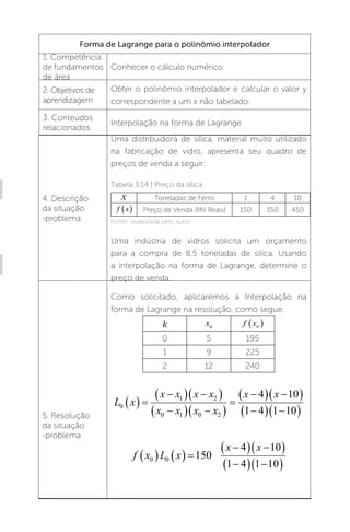 U3 - Interpolação 133
Forma de Lagrange para o polinômio interpolador
1. Competência
de fundamentos
de área
Conhecer o cálculo numérico.
2. Objetivos de
aprendizagem
Obter o polinômio interpolador e calcular o valor y
correspondente a um x não tabelado.
3. Conteúdos
relacionados
Interpolação na forma de Lagrange
4. Descrição
da situação
-problema
Uma distribuidora de sílica, material muito utilizado
na fabricação de vidro, apresenta seu quadro de
preços de venda a seguir:
Tabela 3.14 | Preço da sílica
x Toneladas de Ferro 1 4 10
f x
  Preço de Venda [Mil Reais] 150 350 450
Fonte: elaborada pelo autor.
Uma indústria de vidros solicita um orçamento
para a compra de 8,5 toneladas de sílica. Usando
a interpolação na forma de Lagrange, determine o
preço de venda.
5. Resolução
da situação
-problema
Como solicitado, aplicaremos a Interpolação na
forma de Lagrange na resolução, como segue:
k xn f xn
 
0 5 195
1 9 225
2 12 240
L x
x x x x
x x x x
x x
0
1 2
0 1 0 2
4 10
1 4 1 10
  

  
 

  
 


  
 

  
 
f x L x
x x
0 0 150
4 10
1 4 1 10
    

  
 

  
 
�
 