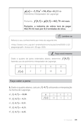 U3 - Interpolação 135
p x x x
      
5 55 94 43 61 11
2
, , ,
Polinômio Interpolador de Lagrange
Portanto, f p
8 5 8 5 462 78
, , ,
      mil reais
Portanto, a indústria de vidros terá de pagar
462,78 mil reais por 8,5 toneladas de sílica.
Lembre-se
Reforce o seu conhecimento por meio do seguinte link:
http://www.icmc.usp.br/~andretta/ensino/aulas/sme0500-1-12/
iplagrange.pdf. Acesso em: 20 ago. 2015.
Faça você mesmo
Dado o quadro de pares ordenados abaixo, determine f 4 5
,
 ,
fazendo uso do polinômio interpolador de Lagrange.
x 1 3 6 8
f x
  2 7 10 11
Faça valer a pena
1. Dado o quadro abaixo, calcule f 
 
0 7
, utilizando a interpolação
na forma de Lagrange.
a) f 
   
0 7 10 00
, , .
b) f 
   
0 7 9 31
, , .
c) f 
   
0 7 9 52
, , .
d) f 
   
0 7 8 31
, , .
e) f 
   
0 7 6 92
, , .
x - 1 0 3
f x
  - 10 - 5 -1
 