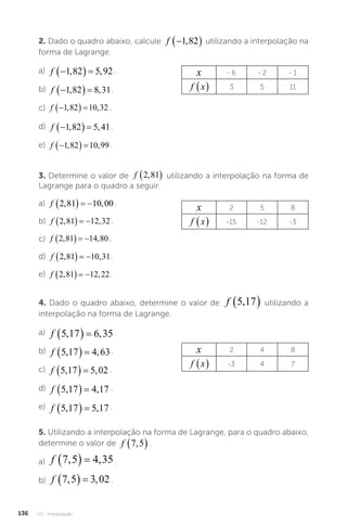 U3 - Interpolação
136
2. Dado o quadro abaixo, calcule f 
 
1 82
, utilizando a interpolação na
forma de Lagrange.
a) f 
  
1 82 5 92
, , .
b) f 
  
1 82 8 31
, , .
c) f 
  
1 82 10 32
, , .
d) f 
  
1 82 5 41
, , .
e) f 
  
1 82 10 99
, , .
3. Determine o valor de f 2 81
,
  utilizando a interpolação na forma de
Lagrange para o quadro a seguir.
a) f 2 81 10 00
, ,
    .
b) f 2 81 12 32
, ,
    .
c) f 2 81 14 80
, ,
    .
d) f 2 81 10 31
, ,
    .
e) f 2 81 12 22
, ,
    .
x 2 5 8
f x
  -15 -12 -3
x - 6 - 2 - 1
f x
  3 5 11
4. Dado o quadro abaixo, determine o valor de f 5 17
,
  utilizando a
interpolação na forma de Lagrange.
a) f 5 17 6 35
, ,
   .
b) f 5 17 4 63
, ,
   .
c) f 5 17 5 02
, ,
   .
d) f 5 17 4 17
, ,
   .
e) f 5 17 5 17
, ,
   .
x 2 4 8
f x
  -3 4 7
5. Utilizando a interpolação na forma de Lagrange, para o quadro abaixo,
determine o valor de f 7 5
,
 .
a) f 7 5 4 35
, ,
   .
b) f 7 5 3 02
, ,
   .
 