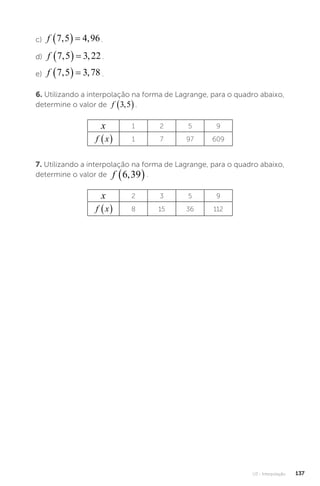 U3 - Interpolação 137
c) f 7 5 4 96
, ,
   .
d) f 7 5 3 22
, ,
   .
e) f 7 5 3 78
, ,
   .
6. Utilizando a interpolação na forma de Lagrange, para o quadro abaixo,
determine o valor de f 3 5
,
 .
x 1 2 5 9
f x
  1 7 97 609
7. Utilizando a interpolação na forma de Lagrange, para o quadro abaixo,
determine o valor de f 6 39
,
 .
x 2 3 5 9
f x
  8 15 36 112
 