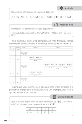 U3 - Interpolação
140
Assimile
O polinômio interpolador de Newton é dado por:
p x d d x x d x x x x d x x x x x x
n n
    
  
  
   
  
  
 

0 1 0 2 0 1 0 1 1
 
Pesquise mais
Para facilitar sua compreensão, veja o seguinte link:
www.youtube.com/watch?v=fr1oGgA7QxU. Acesso em: 25 ago.
2015.
Para contribuir com uma compreensão mais tranquila, vamos
desenvolver algebricamente as diferenças divididas de até ordem 3.
n x Ordem 0 Ordem 1 Ordem 2 Ordem 3
0 x0 f x0
 
f x f x
x x
1 0
1 0
   

1 x1 f x1
 
f x f x
x x
f x f x
x x
x x
2 1
2 1
1 0
1 0
2 0
   


   


f x f x
x x
2 1
2 1
   

f x f x
x x
f x f x
x x
x x
f x f x
x x
f x
3 2
3 2
2 1
2 1
3 1
2 1
2 1
   


   



   

 1
1 0
1 0
2 0
3 0
   



f x
x x
x x
x x
2 x2 f x2
 
f x f x
x x
f x f x
x x
x x
3 2
3 2
2 1
2 1
3 1
   


   


f x f x
x x
3 2
3 2
   

3 x3 f x3
 
Agora que você conheceu o operador diferenças divididas e o
polinômio interpolador de Newton, veja um exemplo, pois isso o
ajudará a sanar suas dúvidas.
Exemplificando
Dado o quadro abaixo com os pares ordenados de f x
( ) , usando o
polinômio interpolador de Newton, determine f 4 5
,
 .
x 1 4 6
f x
( ) 2 10 12
 