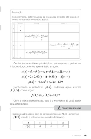 U3 - Interpolação 141
Resolução:
Primeiramente, determinamos as diferenças divididas até ordem 2,
como apresentado no quadro abaixo:
n x Ordem 0 Ordem 1 Ordem 2
0 1
2
d0
f x x
f x f x
x x
0 1
1 0
1 0
10 2
4 1
2 67
, ,
 
   





d1
1 4 10 f x x x
f x x f x x
x x
0 1 2
1 2 0 1
2 0
1 2 67
6 1
0 33
, ,
, , ,
,
 
   




 
d2
f x x
f x f x
x x
1 2
2 1
2 1
12 10
6 4
1
,
 
   





2 6 12
Conhecendo as diferenças divididas, escrevemos o polinômio
interpolador, conforme apresentado a seguir:
p x d d x x d x x x x
    
  
  
 
0 1 0 2 0 1
p x x x x
    
  
  
 
2 2 67 1 0 33 1 4
, ,
p x x x
     
0 33 4 32 1 99
2
, , ,
Conhecendo o polinômio p x
 , podemos agora estimar
f 4 5
,
 , como segue:
f p
4 5 4 5 10 77
, , ,
     
Com a teoria exemplificada, este é o momento de você testar
seu aprendizado.
Faça você mesmo
Dado o quadro abaixo, com os pares ordenados de f x
( ) , determine
f 10
  usando o polinômio interpolador de Newton.
x 5 9 12
f x
( ) -4 -2 12
 