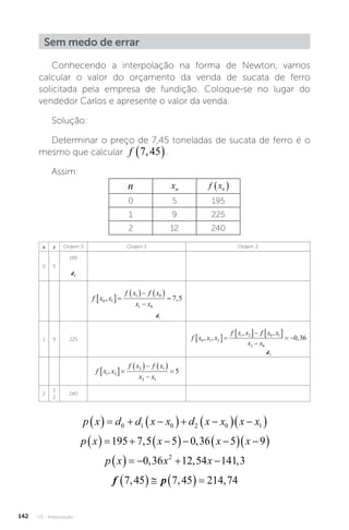 U3 - Interpolação
142
Sem medo de errar
Conhecendo a interpolação na forma de Newton, vamos
calcular o valor do orçamento da venda de sucata de ferro
solicitada pela empresa de fundição. Coloque-se no lugar do
vendedor Carlos e apresente o valor da venda.
Solução:
Determinar o preço de 7,45 toneladas de sucata de ferro é o
mesmo que calcular f 7 45
,
 .
Assim:
n xn f xn
 
0 5 195
1 9 225
2 12 240
n x Ordem 0 Ordem 1 Ordem 2
0 5
195
d0
f x x
f x f x
x x
0 1
1 0
1 0
7 5
, ,
 
   


d1
1 9 225 f x x x
f x x f x x
x x
0 1 2
1 2 0 1
2 0
0 36
, ,
, ,
,
 
   

 
d2
f x x
f x f x
x x
1 2
2 1
2 1
5
,
 
   


2
1
2
240
p x d d x x d x x x x
    
  
  
 
0 1 0 2 0 1
p x x x x
    
  
  
 
195 7 5 5 0 36 5 9
, ,
p x x x
     
0 36 12 54 141 3
2
, , ,
f p
7 45 7 45 214 74
, , ,
     
 