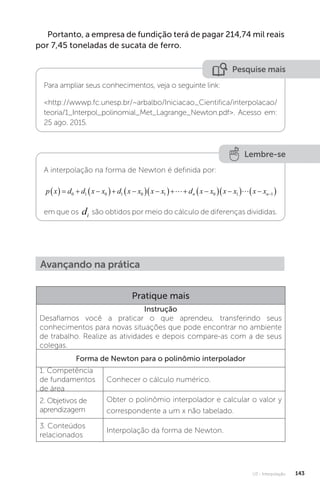 U3 - Interpolação 143
Portanto, a empresa de fundição terá de pagar 214,74 mil reais
por 7,45 toneladas de sucata de ferro.
Pesquise mais
Para ampliar seus conhecimentos, veja o seguinte link:
http://wwwp.fc.unesp.br/~arbalbo/Iniciacao_Cientifica/interpolacao/
teoria/1_Interpol_polinomial_Met_Lagrange_Newton.pdf. Acesso em:
25 ago. 2015.
Lembre-se
A interpolação na forma de Newton é definida por:
p x d d x x d x x x x d x x x x x x
n n
    
  
  
   
  
  
 

0 1 0 1 0 1 0 1 1
 
em que os di são obtidos por meio do cálculo de diferenças divididas.
Avançando na prática
Pratique mais
Instrução
Desafiamos você a praticar o que aprendeu, transferindo seus
conhecimentos para novas situações que pode encontrar no ambiente
de trabalho. Realize as atividades e depois compare-as com a de seus
colegas.
Forma de Newton para o polinômio interpolador
1. Competência
de fundamentos
de área
Conhecer o cálculo numérico.
2. Objetivos de
aprendizagem
Obter o polinômio interpolador e calcular o valor y
correspondente a um x não tabelado.
3. Conteúdos
relacionados
Interpolação da forma de Newton.
 