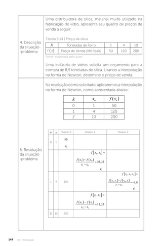 U3 - Interpolação
144
4. Descrição
da situação
-problema
Uma distribuidora de sílica, material muito utilizado na
fabricação de vidro, apresenta seu quadro de preços de
venda a seguir:
Tabela 3.14 | Preço da sílica
x Toneladas de Ferro 1 4 10
f x
( ) Preço de Venda [Mil Reais] 50 120 200
Fonte: elaborada pelo autor.
Uma indústria de vidros solicita um orçamento para a
compra de 8,5 toneladas de sílica. Usando a interpolação
na forma de Newton, determine o preço de venda.
5. Resolução
da situação
-problema
Naresoluçãocomosolicitado,aplicaremosainterpolação
na forma de Newton, como apresentada abaixo:
k xn f xn
 
0 1 50
1 4 120
2 10 200
n x Ordem 0 Ordem 1 Ordem 2
0 1
50
d0
f x x
0 1
,
 
f x f x
x x
1 0
1 0
23 33
   

 ,
d1
1 4 120
f x x x
0 1 2
, ,
 
f x x f x x
x x
1 2 0 1
2 0
1 11
, ,
,
   

 
d2
f x x
1 2
,
 
f x f x
x x
2 1
2 1
13 33
   

 ,
2 10 200
 