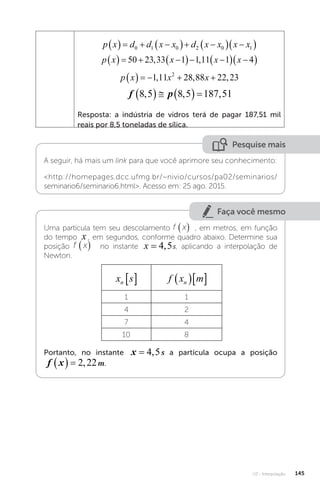 U3 - Interpolação 145
p x d d x x d x x x x
    
  
  
 
0 1 0 2 0 1
p x x x x
    
  
  
 
50 23 33 1 1 11 1 4
, ,
p x x x
     
1 11 28 88 22 23
2
, , ,
f p
8 5 8 5 187 51
, , ,
     
Resposta: a indústria de vidros terá de pagar 187,51 mil
reais por 8,5 toneladas de sílica.
Pesquise mais
A seguir, há mais um link para que você aprimore seu conhecimento:
http://homepages.dcc.ufmg.br/~nivio/cursos/pa02/seminarios/
seminario6/seminario6.html. Acesso em: 25 ago. 2015.
Faça você mesmo
Uma partícula tem seu descolamento f x
( ) , em metros, em função
do tempo x , em segundos, conforme quadro abaixo. Determine sua
posição f x
( ) no instante x s
= 4 5
, s, aplicando a interpolação de
Newton.
x s
n   f x m
n
  
1 1
4 2
7 4
10 8
Portanto, no instante x s
= 4 5
, s a partícula ocupa a posição
f x m
   2 22
, m.
 