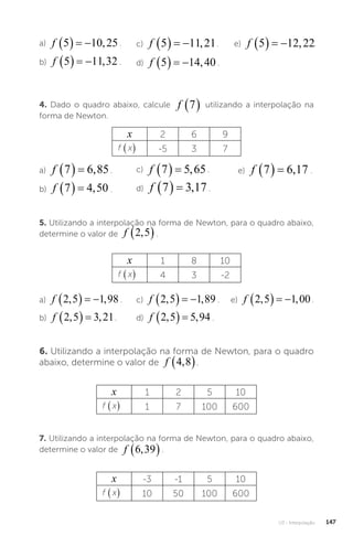 U3 - Interpolação 147
a) f 5 10 25
    , .
b) f 5 11 32
    , .
4. Dado o quadro abaixo, calcule f 7
  utilizando a interpolação na
forma de Newton.
x 2 6 9
f x
( ) -5 3 7
6. Utilizando a interpolação na forma de Newton, para o quadro
abaixo, determine o valor de f 4 8
,
 .
x 1 2 5 10
f x
( ) 1 7 100 600
7. Utilizando a interpolação na forma de Newton, para o quadro abaixo,
determine o valor de f 6 39
,
 .
x -3 -1 5 10
f x
( ) 10 50 100 600
a) f 7 6 85
   , .
b) f 7 4 50
   , .
c) f 7 5 65
   , .
d) f 7 3 17
   , .
c) f 5 11 21
    , .
d) f 5 14 40
    , .
e) f 5 12 22
    , .
e) f 7 6 17
   , .
5. Utilizando a interpolação na forma de Newton, para o quadro abaixo,
determine o valor de f 2 5
,
 .
x 1 8 10
f x
( ) 4 3 -2
a) f 2 5 1 98
, ,
    .
b) f 2 5 3 21
, ,
   .
c) f 2 5 1 89
, ,
    .
d) f 2 5 5 94
, ,
   .
e) f 2 5 1 00
, ,
    .
 