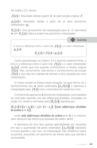 U3 - Interpolação 149
No Gráfico 3.2, temos:
f x
   Resultado obtido a partir de x pela função original f ;
p x
n    Resultado obtido a partir de x pelo polinômio
interpolador pn ;
E x
n    Erro proveniente da interpolação para x . O sub-índice
n em E x
n   indica a ordem do polinômio interpolador.
Assimile
O erro é a diferença entre o valor real f x
  e o valor interpolado
p x
n  :
E x f x p x
n n
      .
Como apresentado no Gráfico 3.2 e descrito anteriormente, o
erro é a diferença entre o valor real f x
  e o valor interpolado
p x
n  , sendo que isso quando conhecemos a função original
f x
 . Mas, comumente, não temos o conhecimento da função
f x
  e isso não nos impede de estimar o erro causado por uma
interpolação.
O nosso estudo se baseia nessa situação, na qual temos só o
conhecimento dos n pares ordenados x f x
,�  
  e obtemos a
interpolação para f x
  com a estimativa do respectivo erro.
Conhecendoapenasos n pontosdeinterpolação,oerropoderá
ser estimado fazendo uso das diferenças divididas, estudadas na
seção 3.3, sendo a estimativa para E x
n   expressa por:
E x x x x x x x máx diferençasdivididas deordem
n n
   
  
  
 
0 1  � n

∙ (máx |diferenças divididas
de ordem n + 1|),
onde máx |diferenças divididas de ordem n + 1| é o máximo
valor absoluto das diferenças divididas de ordem n +1.
A estimativa do erro tem grande aplicabilidade em situações
em que a quantidade de pares ordenados x f x
,�  
  tabelados
é muito grande e, por isso, na interpolação não utilizamos todos
os pontos, buscando um polinômio de menor grau que atenda à
necessidade.
 