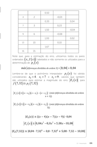 U3 - Interpolação 151
0,50
4 2 -0,03
0,33 0,04
7 3 0,23
1,50 -0,04
9 6 -0,08
1,00 0,02
13 10 0,10
1,67
16 15
Note que, para a estimação do erro, utilizamos todos os pares
ordenados x f x
,  
  tabelados e não somente os utilizados para a
determinação de p x
2  .
máx diferençasdivididas deordem , ,
3 0 04 0 04
= =
diferenças divididas de ordem 3|
máx diferençasdivididas deordem , ,
3 0 04 0 04
= =
Lembre-se de que o polinômio interpolador p x
2   foi obtido
considerando x0 4
= , x1 7
= e x2 9
= , valores que também
são utilizados para estimar a magnitude do erro E x
2   para
f p
7 32 7 32
2
, ,
    .
E x x x x x x x máx diferençasdivididas deordem
n n
   
  
  
 
0 1  � n 
 
1
∙ (máx |diferenças divididas de ordem
n + 1|)
E x x x x x x x máx diferençasdivididas deordem
2 0 1 2
   
  
  
 � 3
3
 
∙ (máx |diferenças divididas de ordem
3|)
E x x x x
2
3 2
0 04 0 8 5 08 10 08
     
, , , ,
 