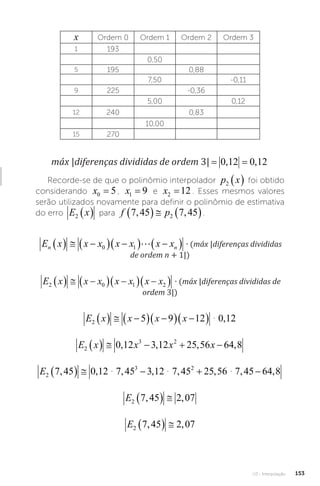 U3 - Interpolação 153
x Ordem 0 Ordem 1 Ordem 2 Ordem 3
1 193
0,50
5 195 0,88
7,50 -0,11
9 225 -0,36
5,00 0,12
12 240 0,83
10,00
15 270
máx |diferenças divididas de ordem 3|
máx diferençasdivididas deordem , ,
3 0 12 0 12
= =
Recorde-se de que o polinômio interpolador p x
2   foi obtido
considerando x0 5
= , x1 9
= e x2 12
= . Esses mesmos valores
serão utilizados novamente para definir o polinômio de estimativa
do erro E x
2   para f p
7 45 7 45
2
, ,
    .
E x x x x x x x máx diferençasdivididas deord
n n
   
  
  
 
0 1  � 
∙ (máx |diferenças divididas
de ordem n + 1|)
E x x x x x x x máx diferençasdivididas deordem
2 0 1 2
   
  
  
 � 3
3

∙ (máx |diferenças divididas de
ordem 3|)
E x x x x
2 5 9 12 0 12
   
  
  
 � ,
E x x x x
2
3 2
0 12 3 12 25 56 64 8
     
, , , ,
E2
3 2
7 45 0 12 7 45 3 12 7 45 25 56 7 45 64 8
, , , , , , , ,
     
� � �
E2 7 45 2 07
, ,
  
E2 7 45 2 07
, ,
  
 