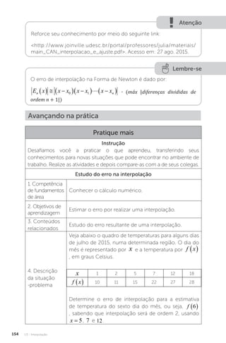 U3 - Interpolação
154
Atenção
Reforce seu conhecimento por meio do seguinte link:
http://www.joinville.udesc.br/portal/professores/julia/materiais/
main_CAN_interpolacao_e_ajuste.pdf. Acesso em: 27 ago. 2015.
Lembre-se
O erro de interpolação na Forma de Newton é dado por:
E x x x x x x x máx diferençasdivididas deordem
n n
   
  
  
 
0 1  � n 
 
1
∙ (máx |diferenças divididas de
ordem n + 1|)
Avançando na prática
Pratique mais
Instrução
Desafiamos você a praticar o que aprendeu, transferindo seus
conhecimentos para novas situações que pode encontrar no ambiente de
trabalho. Realize as atividades e depois compare-as com a de seus colegas.
Estudo do erro na interpolação
1. Competência
de fundamentos
de área
Conhecer o cálculo numérico.
2. Objetivos de
aprendizagem
Estimar o erro por realizar uma interpolação.
3. Conteúdos
relacionados
Estudo do erro resultante de uma interpolação.
4. Descrição
da situação
-problema
Veja abaixo o quadro de temperaturas para alguns dias
de julho de 2015, numa determinada região. O dia do
mês é representado por x e a temperatura por f x
 
, em graus Celsius.
x 1 2 5 7 12 18
f x
  10 11 15 22 27 28
Determine o erro de interpolação para a estimativa
de temperatura do sexto dia do mês, ou seja, f 6
 
, sabendo que interpolação será de ordem 2, usando
x = 5, 7 e 12.
 
