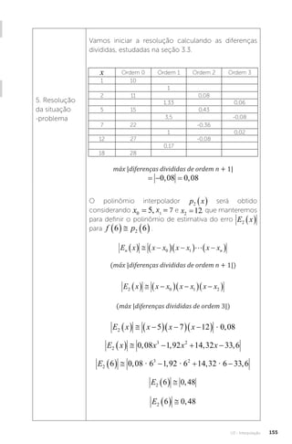 U3 - Interpolação 155
5. Resolução
da situação
-problema
Vamos iniciar a resolução calculando as diferenças
divididas, estudadas na seção 3.3.
x Ordem 0 Ordem 1 Ordem 2 Ordem 3
1 10
1
2 11 0,08
1,33 0,06
5 15 0,43
3,5 -0,08
7 22 -0,36
1 0,02
12 27 -0,08
0,17
18 28
máx |diferenças divididas de ordem n + 1|
máx diferençasdivididas deordemn , ,
   
1 0 08 0 08
O polinômio interpolador p x
2   será obtido
considerando x x
0 1
5 7
= =
, x1
= 7 e x2 12
= , que manteremos
para definir o polinômio de estimativa do erro E x
2  
para f p
6 6
2
    .
E x x x x x x x
n n
   
  
  
 
0 1 
(máx |diferenças divididas de ordem n + 1|)
E x x x x x x x
2 0 1 2
   
  
  
 
(máx |diferenças divididas de ordem 3|)
E x x x x
2 5 7 12 0 08
   
  
  
 � ,
E x x x x
2
3 2
0 08 1 92 14 32 33 6
     
, , , ,
E2
3 2
6 0 08 6 1 92 6 14 32 6 33 6
     
, , , ,
� � �
E2 6 0 48
   ,
E2 6 0 48
   ,
 