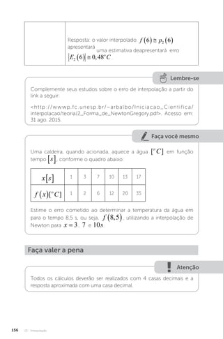 U3 - Interpolação
156
Resposta: o valor interpolado f p
6 6
2
    
apresentará
uma estimativa deapresentará erro
E C
o
2 6 0 48
   , .
Lembre-se
Complemente seus estudos sobre o erro de interpolação a partir do
link a seguir:
http://wwwp.fc.unesp.br/~arbalbo/Iniciacao_Cientifica/
interpolacao/teoria/2_Forma_de_NewtonGregory.pdf. Acesso em:
31 ago. 2015.
Faça você mesmo
Uma caldeira, quando acionada, aquece a água [ ]
o
C em função
tempo
x s
 , conforme o quadro abaixo:
x s
  1 3 7 10 13 17
f x C
o
 [ ] 1 2 6 12 20 35
Estime o erro cometido ao determinar a temperatura da água em
para o tempo 8,5 s, ou seja, f 8 5
,
 , utilizando a interpolação de
Newton para x = 3, 7 e 10s
x s
 
.
Faça valer a pena
Atenção
Todos os cálculos deverão ser realizados com 4 casas decimais e a
resposta aproximada com uma casa decimal.
 