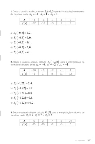 U3 - Interpolação 157
1. Dado o quadro abaixo, calcule E2 0 3

 
, para a interpolação na forma
de Newton, onde x0 1
  , x1 1
= e x2 3
= .
x - 3 - 1 1 3 7
f x
  - 12 - 10 - 5 1 9
a) E2 0 3 2 2

  
, , .
b) E2 0 3 3 0

  
, , .
c) E2 0 3 0 1

  
, , .
d) E2 0 3 2 0

  
, , .
e) E2 0 3 4 1

  
, , .
2. Dado o quadro abaixo, calcule E2 1 22

 
, para a interpolação na
forma de Newton, onde x0 6
  , x1 2
  e x2 1
  .
x - 10 - 6 - 2 - 1 2
f x
  - 6 3 8 11 12
a) E2 1 22 2 4

  
, , .
b) E2 1 22 1 8

  
, , .
c) E2 1 22 8 8

  
, , .
d) E2 1 22 0 1

  
, , .
e) E2 1 22 10 2

  
, , .
3. Dado o quadro abaixo, calcule E2 5
  para a interpolação na forma de
Newton, onde x0 2
= , x1 7
= e x2 8
= .
x -6 2 7 8 22
f x
  -25 -15 -8 -3 0
 