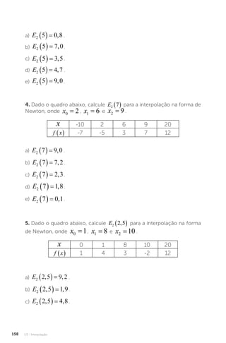 U3 - Interpolação
158
a) E2 5 0 8
   , .
b) E2 5 7 0
   , .
c) E2 5 3 5
   , .
d) E2 5 4 7
   , .
e) E2 5 9 0
   , .
4. Dado o quadro abaixo, calcule E2 7
  para a interpolação na forma de
Newton, onde x0 2
= , x1 6
= e x2 9
= .
x -10 2 6 9 20
f x
  -7 -5 3 7 12
a) E2 7 9 0
   , .
b) E2 7 7 2
   , .
c) E2 7 2 3
   , .
d) E2 7 1 8
   , .
e) E2 7 0 1
   , .
5. Dado o quadro abaixo, calcule E2 2 5
,
  para a interpolação na forma
de Newton, onde x0 1
= , x1 8
= e x2 10
= .
x 0 1 8 10 20
f x
  1 4 3 -2 12
a) E2 2 5 9 2
, ,
   .
b) E2 2 5 1 9
, ,
   .
c) E2 2 5 4 8
, ,
   .
 