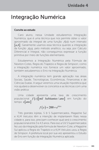U4 - Integração Numérica 161
Unidade 4
Integração Numérica
Convite ao estudo
Caro aluno, nessa Unidade estudaremos Integração
Numérica, que é uma técnica que nos permite obter o valor
aproximado da integral de uma função f x
  num intervalo
a b
,�
 . Geralmente usamos essa técnica quando a integração
da função f x
 , pelo método analítico, ou seja, por Cálculo
Diferencial e Integral, não conseguimos expressar a função
primitiva por meio de funções elementares.
Estudaremos a Integração Numérica pela Fórmula de
Newton-Cotes, Regra do Trapézio e Regra de Simpson; como
a integração numérica nos fornece um valor aproximado,
também estudaremos o Erro na Integração Numérica.
A integração numérica tem grande aplicação nas áreas
Sociais, Saúde, Tecnológicas, Econômicas, Financeiras e de
Ciências Exatas. A seguir veremos uma situação hipotética que
nos ajudará a desenvolver os conceitos e as técnicas com uma
visão prática:
Uma cidade apresenta uma taxa de crescimento
populacional f x mil habitantes ano
  
/
ha
f x mil habitantes ano
  
/ em função do
tempo x ano
� :
f x e x
   
200 0 6
,
Três grandes lojistas, S  S Supermercados, Magazine Sul
e KLM Veículos têm a intenção de implantarem filiais nessa
cidade e, para isso, precisam conhecer qual será o crescimento
populacional entre 3 e 4,5 anos. Para isso a S  S Supermercados
fez uso da integração pela fórmula de Newton-Cote, a Magazine
Sul aplicou a Regra do Trapézio e a KLM Veículos usou a Regra
de Simpson. A prefeitura local por sua vez apresentou o Estudo
de Erro em função da Integração Numérica aplicada.
 