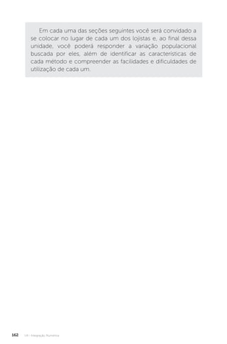 U4 - Integração Numérica
162
Em cada uma das seções seguintes você será convidado a
se colocar no lugar de cada um dos lojistas e, ao final dessa
unidade, você poderá responder a variação populacional
buscada por eles, além de identificar as características de
cada método e compreender as facilidades e dificuldades de
utilização de cada um.
 