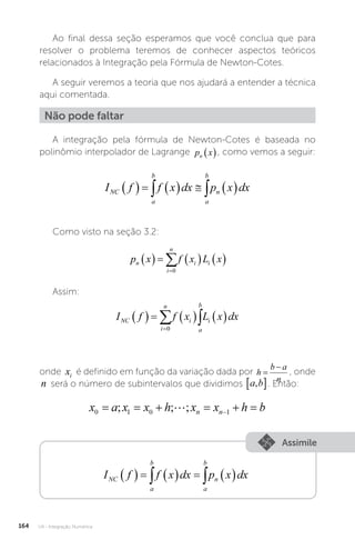 U4 - Integração Numérica
164
Ao final dessa seção esperamos que você conclua que para
resolver o problema teremos de conhecer aspectos teóricos
relacionados à Integração pela Fórmula de Newton-Cotes.
A seguir veremos a teoria que nos ajudará a entender a técnica
aqui comentada.
Não pode faltar
A integração pela fórmula de Newton-Cotes é baseada no
polinômio interpolador de Lagrange p x
n  , como vemos a seguir:
I f f x dx p x dx
NC
a
b
a
b
n
       
 
Como visto na seção 3.2:
p x f x L x
n
i
n
i i
      


0
Assim:
I f f x L x dx
NC
i
n
i
a
b
i
      

 
0
onde xi é definido em função da variação dada por h
b a
n


, onde
n será o número de subintervalos que dividimos a b
,�
 . Então:
Assimile
I f f x dx p x dx
NC
a
b
a
b
n
       
 
 