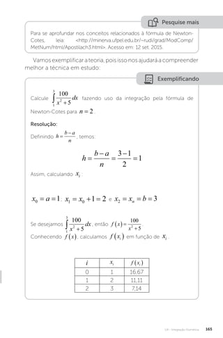 U4 - Integração Numérica 165
Pesquise mais
Para se aprofundar nos conceitos relacionados à fórmula de Newton-
Cotes, leia: http://minerva.ufpel.edu.br/~rudi/grad/ModComp/
MetNum/html/Apostilach3.html. Acesso em: 12 set. 2015.
Vamosexemplificarateoria,poisissonosajudaráacompreender
melhor a técnica em estudo:
Exemplificando
Calcule
1
3
2
100
5
 
x
dx fazendo uso da integração pela fórmula de
Newton-Cotes para n = 2 .
Resolução:
Definindo h
b a
n


, temos:
h
b a
n





3 1
2
1
Assim, calculando xi :
x a
0 1
= = ; x x
1 0 1 2
   e x x b
n
2 3
= = =
Se desejamos
1
3
2
100
5
 
x
dx , então f x
x
  

100
5
2
.
Conhecendo f x
 , calculamos f xi
  em função de xi .
i xi f xi
 
0 1 16,67
1 2 11,11
2 3 7,14
 