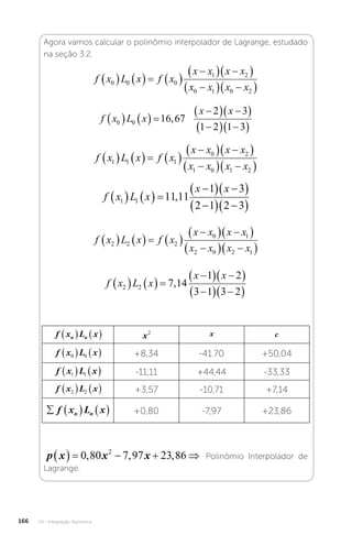U4 - Integração Numérica
166
Agora vamos calcular o polinômio interpolador de Lagrange, estudado
na seção 3.2.
f x L x f x
x x x x
x x x x
0 0 0
1 2
0 1 0 2
      

  
 

  
 
f x L x
x x
0 0 16 67
2 3
1 2 1 3
    

  
 

  
 
, �
f x L x f x
x x x x
x x x x
1 1 1
0 2
1 0 1 2
      

  
 

  
 
f x L x
x x
1 1 11 11
1 3
2 1 2 3
    

  
 

  
 
,
f x L x f x
x x x x
x x x x
2 2 2
0 1
2 0 2 1
      

  
 

  
 
f x L x
x x
2 2 7 14
1 2
3 1 3 2
    

  
 

  
 
,
f x L x
n n
    x2 x c
f x L x
0 0
    +8,34 -41.70 +50,04
f x L x
1 1
    -11,11 +44,44 -33,33
f x L x
2 2
    +3,57 -10,71 +7,14
    
f x L x
n n +0,80 -7,97 +23,86
p x x x
     
0 80 7 97 23 86
2
, , , Polinômio Interpolador de
Lagrange.
 