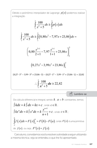 U4 - Integração Numérica 167
Obtido o polinômio interpolador de Lagrange p x
  podemos realizar
a integração.
1
3
2
1
3
100
5
 

  
x
dx p x dx
1
3
2
1
3
2
100
5
0 80 7 97 23 86
 

  
  
x
dx x x dx
, , ,
0 80
2 1
7 97
1 1
23 86
2 1 1 1
1
3
, , ,
x x
x
 










0 27 3 99 23 86
3 2
1
3
, , ,
x x x
 
 




1
3
2
100
5
22 82
x
dx ,
Lembre-se
Do cálculo diferencial e integral, sendo k , a e b constantes, temos:
    
kdx k dx kx c , onde c∈ ;
   



kx dx k x dx k
x
n
c
n n
n 1
1
, onde c∈ ;
a
b
a
b
f x dx F x F b F a
          , onde F x
  é uma primitiva
de f x
 , ou seja,     
F x f x .
Caroaluno,convidamosvocêaresolveraatividadeaseguirutilizando
a mesma técnica; veja se entendeu o que lhe foi apresentado.
 