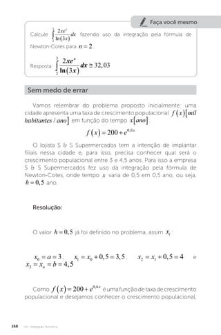 U4 - Integração Numérica
168
Faça você mesmo
Calcule
2
3
2
3
  
xe
x
dx
x
ln
fazendo uso da integração pela fórmula de
Newton-Cotes para n = 2 .
Resposta:
2
3
2
3
32 03
  

xe
x
dx
x
ln
,
Sem medo de errar
Vamos relembrar do problema proposto inicialmente: uma
cidade apresenta uma taxa de crescimento populacional f x mil habitante
 
ha
f x mil habitantes ano
  
/ em função do tempo x ano
� :
f x e x
   
200 0 6
,
O lojista S  S Supermercados tem a intenção de implantar
filiais nessa cidade e, para isso, precisa conhecer qual será o
crescimento populacional entre 3 e 4,5 anos. Para isso a empresa
S  S Supermercados fez uso da integração pela fórmula de
Newton-Cotes, onde tempo x varia de 0,5 em 0,5 ano, ou seja,
h = 0 5
, ano.
Resolução:
O valor h = 0 5
, já foi definido no problema, assim xi :
x a
0 3
= = ; x x
1 0 0 5 3 5
  
, , ; x x
2 1 0 5 4
  
, e
x x b
n
3 4 5
= = = ,
Como f x e x
   
200 0 6
,
éumafunçãodetaxadecrescimento
populacional e desejamos conhecer o crescimento populacional,
 