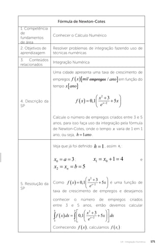 U4 - Integração Numérica 171
Fórmula de Newton-Cotes
1. Competência
de
fundamentos
de área
Conhecer o Cálculo Numérico
2. Objetivos de
aprendizagem
Resolver problemas de integração fazendo uso de
técnicas numéricas
3. Conteúdos
relacionados
Integração Numérica
4. Descrição da
SP
Uma cidade apresenta uma taxa de crescimento de
empregos f x mil empregos ano
  
/
empregos
f x mil empregos ano
  
/ em função do
tempo x ano
� :
f x
x
e
x
x
  









0 1
3
5
2
2
,
Calcule o número de empregos criados entre 3 e 5
anos, para isso faça uso da integração pela fórmula
de Newton-Cotes, onde o tempo x varia de 1 em 1
ano, ou seja, h ano
=1� .
5. Resolução da
SP
Veja que já foi definido h =1, assim xi :
x a
0 3
= = ; x x
1 0 1 4
   e
x x b
n
2 5
= = =
Como f x
x
e
x
x
  









0 1
3
5
2
2
, é uma função de
taxa de crescimento de empregos e desejamos
conhecer o número de empregos criados
entre 3 e 5 anos, então devemos calcular
3
5
3
5 2
2
0 1
3
5
 
  















f x dx
x
e
x dx
x
,
Conhecendo f x
 , calculamos f xi
 :
 