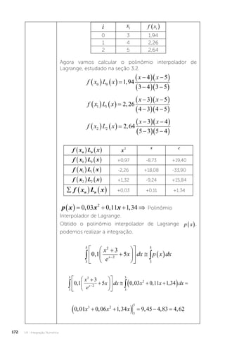 U4 - Integração Numérica
172
i xi f xi
 
0 3 1,94
1 4 2,26
2 5 2,64
Agora vamos calcular o polinômio interpolador de
Lagrange, estudado na seção 3.2.
f x L x
x x
0 0 1 94
4 5
3 4 3 5
    

  
 

  
 
,
f x L x
x x
1 1 2 26
3 5
4 3 4 5
    

  
 

  
 
,
f x L x
x x
2 2 2 64
3 4
5 3 5 4
    

  
 

  
 
,
f x L x
n n
    x2 x c
f x L x
0 0
    +0,97 -8,73 +19,40
f x L x
1 1
    -2,26 +18,08 -33,90
f x L x
2 2
    +1,32 -9,24 +15,84
    
f x L x
n n +0,03 +0,11 +1,34
p x x x
     
0 03 0 11 1 34
2
, , , Polinômio
Interpolador de Lagrange.
Obtido o polinômio interpolador de Lagrange p x
 ,
podemos realizar a integração.
3
5 2
2
3
5
0 1
3
5
 













   

,
x
e
x dx p x dx
x
3
5 2
2
3
5
2
0 1
3
5 0 03 0 11 1 34
 













   
  
, , , ,
x
e
x dx x x dx
x
0 01 0 06 1 34 9 45 4 83 4 62
3 2
3
5
, , , , , ,
x x x
 
    
 