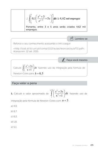 U4 - Integração Numérica 173














 
 
3
5 2
2
0 1
3
5 4 62
, ,
x
e
x
x
dx mil empregos
mil empregos
Portanto, entre 3 e 5 anos serão criados 4,62 mil
empregos.
Lembre-se
Reforce o seu conhecimento acessando o link a seguir:
http://ssdi.di.fct.unl.pt/comp/1112/aulas/teoricas/aulaT11.pdf.
Acesso em: 12 set. 2015.
Faça você mesmo
Calcule
0
1 2
3
1









x x
dx
x
fazendo uso da integração pela fórmula de
Newton-Cotes para h = 0 5
, .
Faça valer a pena
1. Calcule o valor aproximado da
1
1 75 2
2
3
1
,









x x
dx
x
fazendo uso da
integração pela fórmula de Newton-Cotes com n = 3:
a) 4,0.
b) 6,7.
c) 0,2.
d) 1,8.
e) 5,1.
 