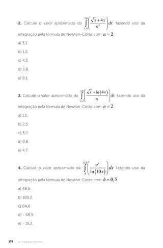 U4 - Integração Numérica
174
2. Calcule o valor aproximado da
1 4
1 8
2
4
,
,










x x
dx
x
fazendo uso da
integração pela fórmula de Newton-Cotes com n = 2 :
a) 3,1.
b) 1,2.
c) 4,2.
d) 3,8.
e) 0,1.
3. Calcule o valor aproximado da
2 2
2 8
4
,
,

  








x ln x
dx
x
fazendo uso da
integração pela fórmula de Newton-Cotes com n = 2 :
a) 1,1.
b) 2,5.
c) 3,2.
d) 0,8.
e) 4,7.
4. Calcule o valor aproximado da
4
5 5
10
,
  








e
x
dx
x
ln
fazendo uso da
integração pela fórmula de Newton-Cotes com h = 0 5
, :
a) 48,5.
b) 180,2.
c) 84,0.
d) - 48,5.
e) - 15,2.
 