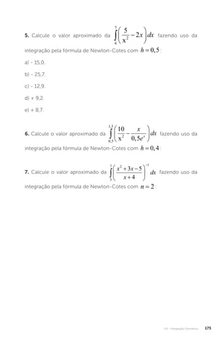 U4 - Integração Numérica 175
5. Calcule o valor aproximado da
6
7
2
5
2
 






x
x dx fazendo uso da
integração pela fórmula de Newton-Cotes com h = 0 5
, :
a) - 15,0.
b) - 25,7.
c) - 12,9.
d) + 9,2.
e) + 8,7.
6. Calcule o valor aproximado da
0 5
1 3
2
10
0 5
,
,
,
 






x
x
e
dx
x fazendo uso da
integração pela fórmula de Newton-Cotes com h = 0 4
, :
7. Calcule o valor aproximado da
5
7 2 1
3 5
4

 








x x
x
dx fazendo uso da
integração pela fórmula de Newton-Cotes com n = 2 :
 