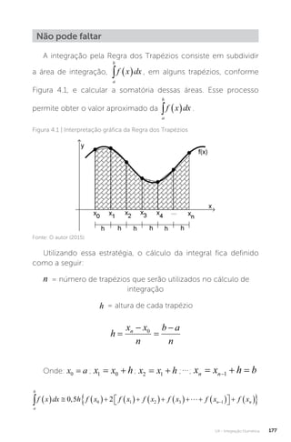 U4 - Integração Numérica 177
Não pode faltar
A integração pela Regra dos Trapézios consiste em subdividir
a área de integração,
a
b
f x dx
   , em alguns trapézios, conforme
Figura 4.1, e calcular a somatória dessas áreas. Esse processo
permite obter o valor aproximado da
a
b
f x dx
   .
Figura 4.1 | Interpretação gráfica da Regra dos Trapézios
Fonte: O autor (2015).
Utilizando essa estratégia, o cálculo da integral fica definido
como a seguir:
n = número de trapézios que serão utilizados no cálculo de
integração
h = altura de cada trapézio
h
x x
n
b a
n
n




0
Onde: x a
0 = ; x x h
1 0
  ; x x h
2 1
  ;; x x h b
n n
  
1
a
b
n n
f x dx h f x f x f x f x f x f x
              

 
   

0 5 2
0 1 2 3 1
, 

 
 