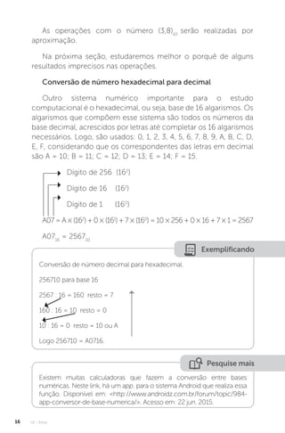 U1 - Erros
16
As operações com o número (3,8)10
serão realizadas por
aproximação.
Na próxima seção, estudaremos melhor o porquê de alguns
resultados imprecisos nas operações.
Conversão de número hexadecimal para decimal
Outro sistema numérico importante para o estudo
computacional é o hexadecimal, ou seja, base de 16 algarismos. Os
algarismos que compõem esse sistema são todos os números da
base decimal, acrescidos por letras até completar os 16 algarismos
necessários. Logo, são usados: 0, 1, 2, 3, 4, 5, 6, 7, 8, 9, A, B, C, D,
E, F, considerando que os correspondentes das letras em decimal
são A = 10; B = 11; C = 12; D = 13; E = 14; F = 15.
Dígito de 256 (162
)
Dígito de 16 (161
)
Dígito de 1 (160
)
A07=A×(162
)+0×(161
)+7×(160
)=10×256+0×16+7×1=2567
A0716
= 256710
Exemplificando
Conversão de número decimal para hexadecimal.
256710 para base 16
2567 : 16 = 160 resto = 7
160 : 16 = 10 resto = 0
10 : 16 = 0 resto = 10 ou A
Logo 256710 = A0716.
Pesquise mais
Existem muitas calculadoras que fazem a conversão entre bases
numéricas. Neste link, há um app. para o sistema Android que realiza essa
função. Disponível em: http://www.androidz.com.br/forum/topic/984-
app-conversor-de-base-numerica/. Acesso em: 22 jun. 2015.
 